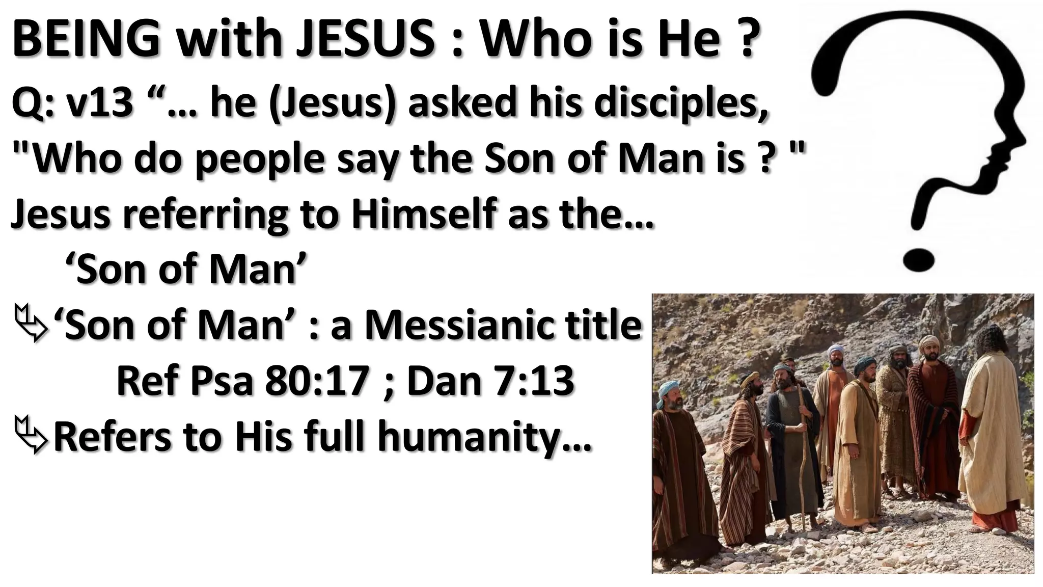 BEING with JESUS : Who is He ?
Q: v13 “… he (Jesus) asked his disciples,
"Who do people say the Son of Man is ? "
Jesus referring to Himself as the…
‘Son of Man’
‘Son of Man’ : a Messianic title
Ref Psa 80:17 ; Dan 7:13
Refers to His full humanity…
 