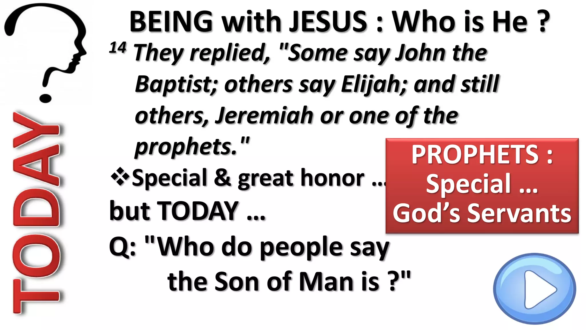 BEING with JESUS : Who is He ?
14 They replied, "Some say John the
Baptist; others say Elijah; and still
others, Jeremiah or one of the
prophets."
Special & great honor …
but TODAY …
Q: "Who do people say
the Son of Man is ?"
PROPHETS :
Special …
God’s Servants
 