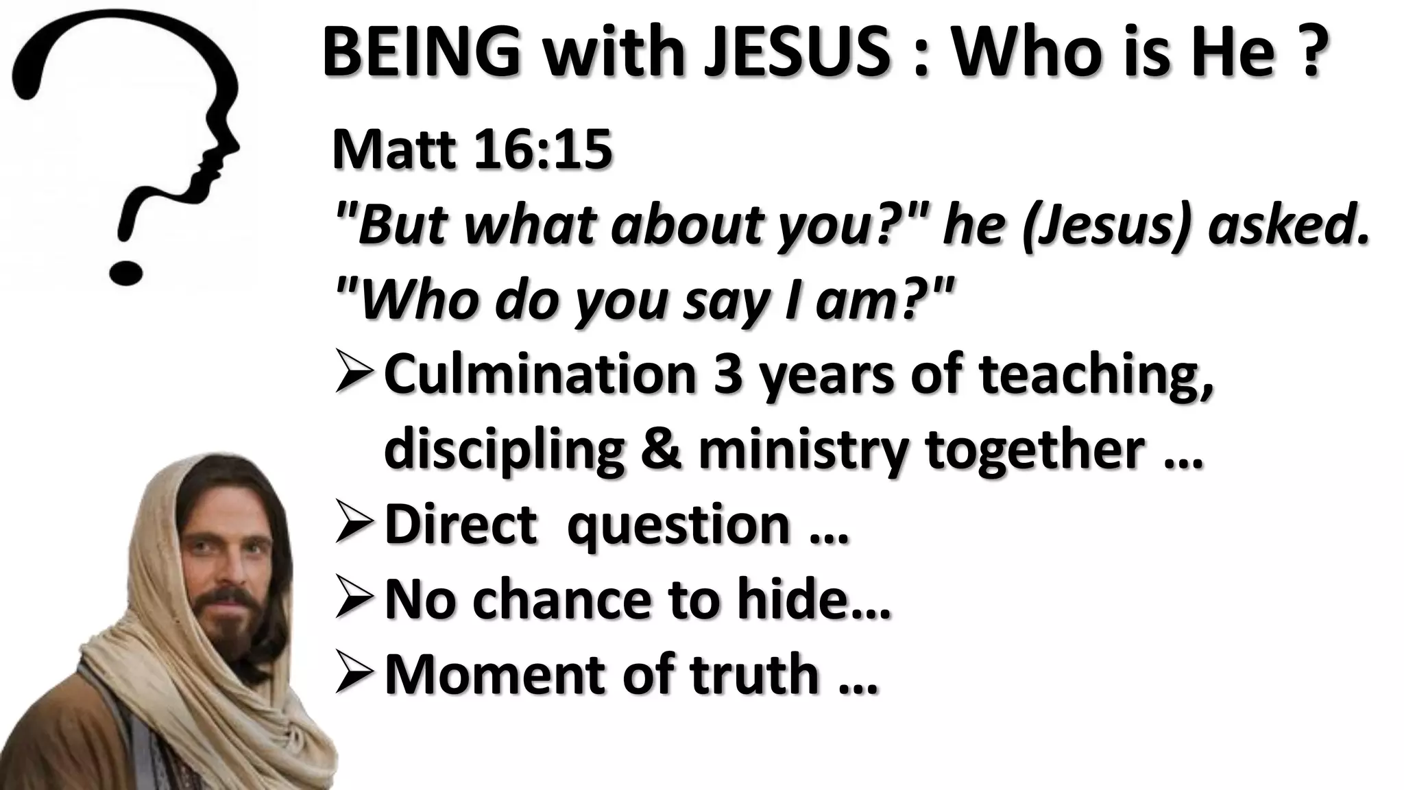 BEING with JESUS : Who is He ?
Matt 16:15
"But what about you?" he (Jesus) asked.
"Who do you say I am?"
Culmination 3 years of teaching,
discipling & ministry together …
Direct question …
No chance to hide…
Moment of truth …
 
