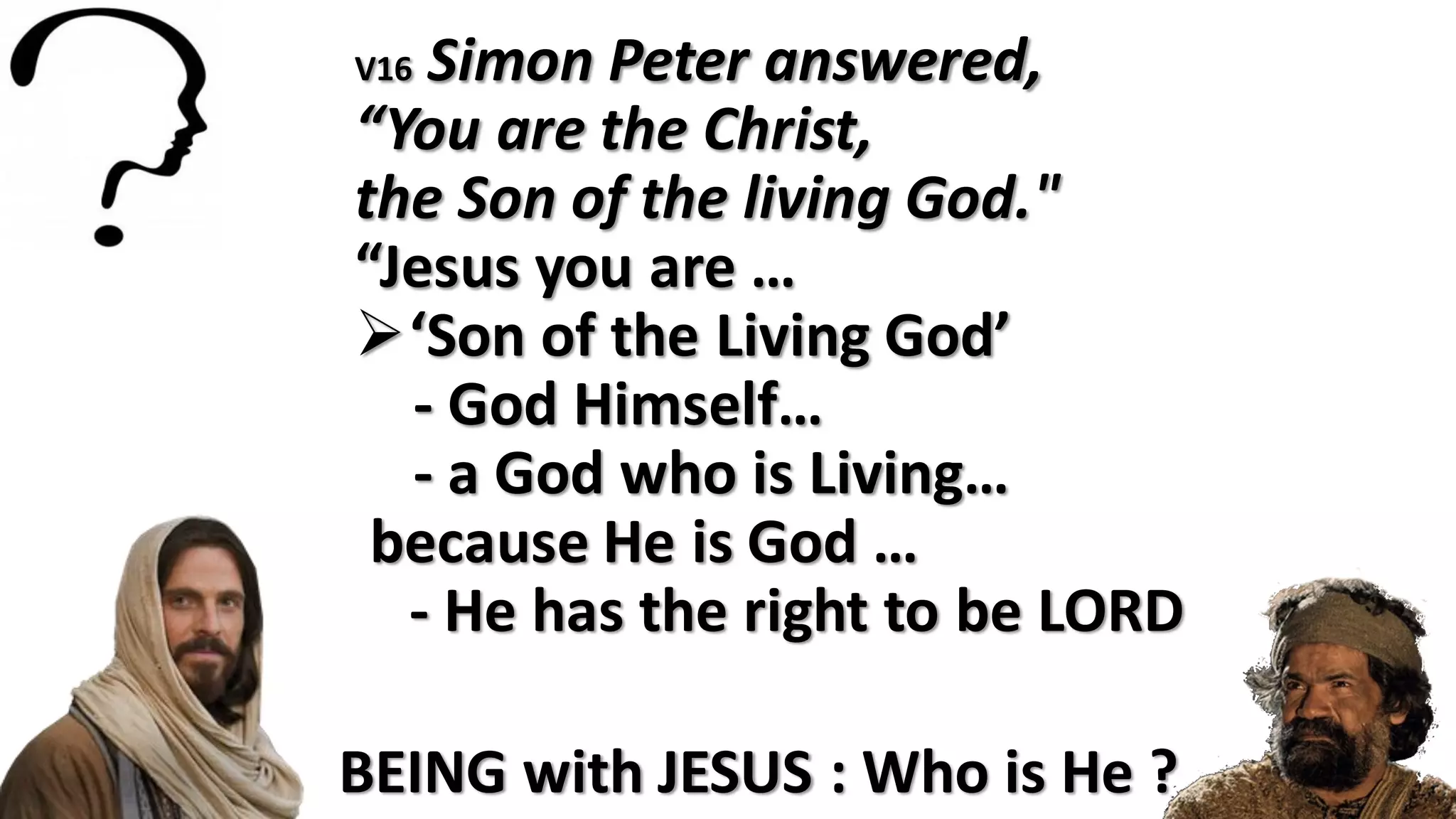 BEING with JESUS : Who is He ?
V16 Simon Peter answered,
“You are the Christ,
the Son of the living God."
“Jesus you are …
‘Son of the Living God’
- God Himself…
- a God who is Living…
because He is God …
- He has the right to be LORD
 