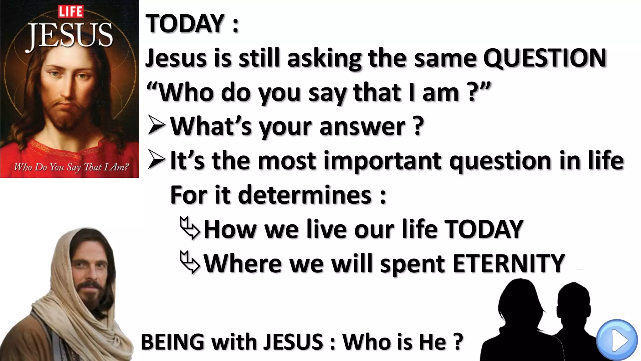 TODAY :
Jesus is still asking the same QUESTION
“Who do you say that I am ?”
What’s your answer ?
It’s the most important question in life
For it determines :
How we live our life TODAY
Where we will spent ETERNITY
BEING with JESUS : Who is He ?
 
