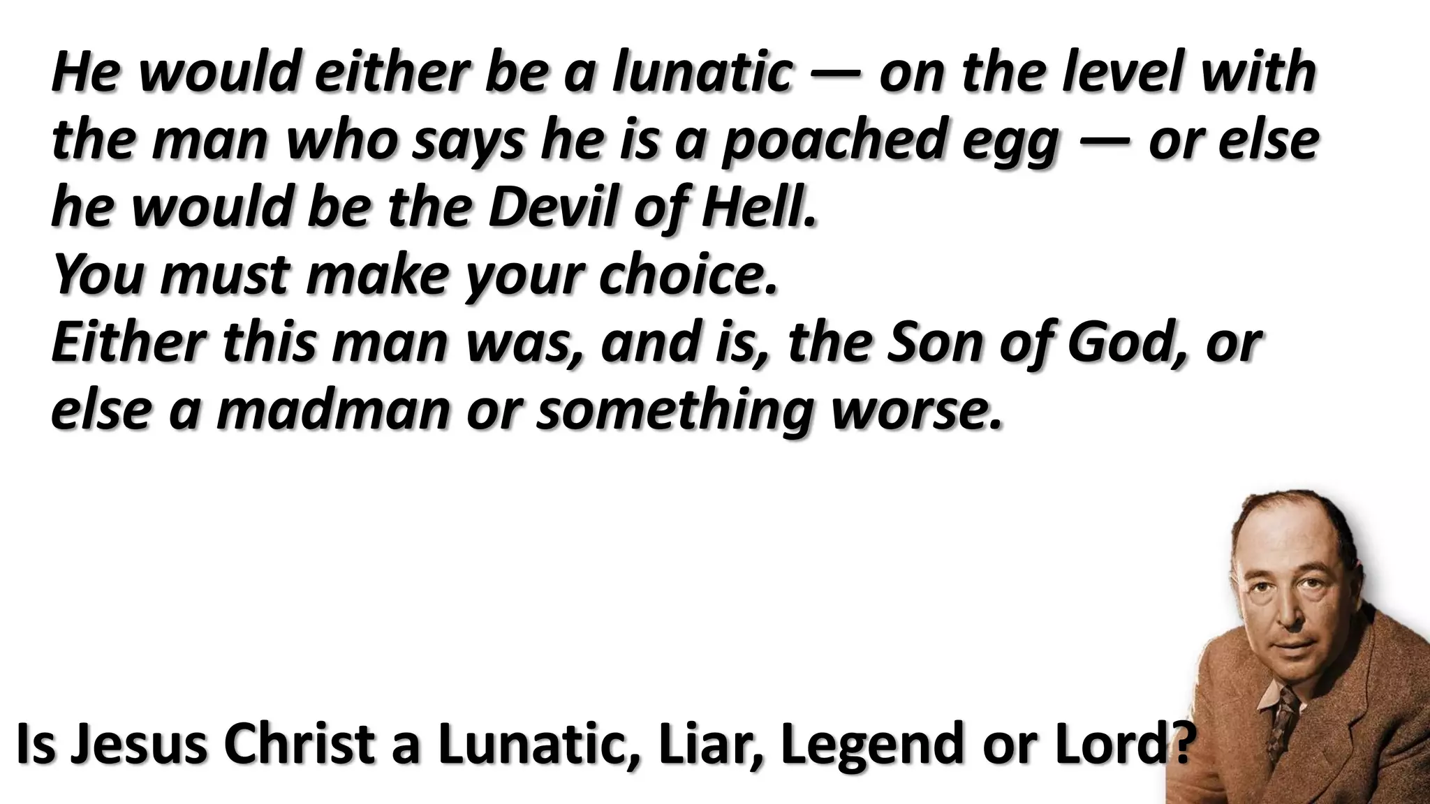He would either be a lunatic — on the level with
the man who says he is a poached egg — or else
he would be the Devil of Hell.
You must make your choice.
Either this man was, and is, the Son of God, or
else a madman or something worse.
Is Jesus Christ a Lunatic, Liar, Legend or Lord?
 