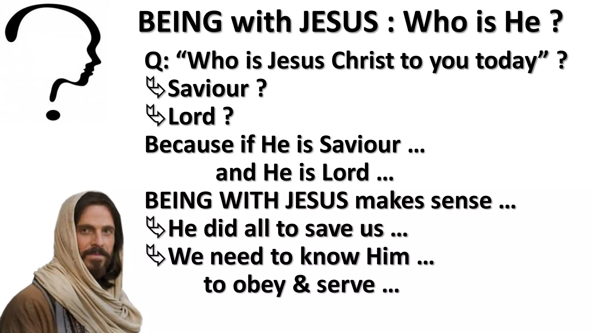 BEING with JESUS : Who is He ?
Q: “Who is Jesus Christ to you today” ?
Saviour ?
Lord ?
Because if He is Saviour …
and He is Lord …
BEING WITH JESUS makes sense …
He did all to save us …
We need to know Him …
to obey & serve …
 