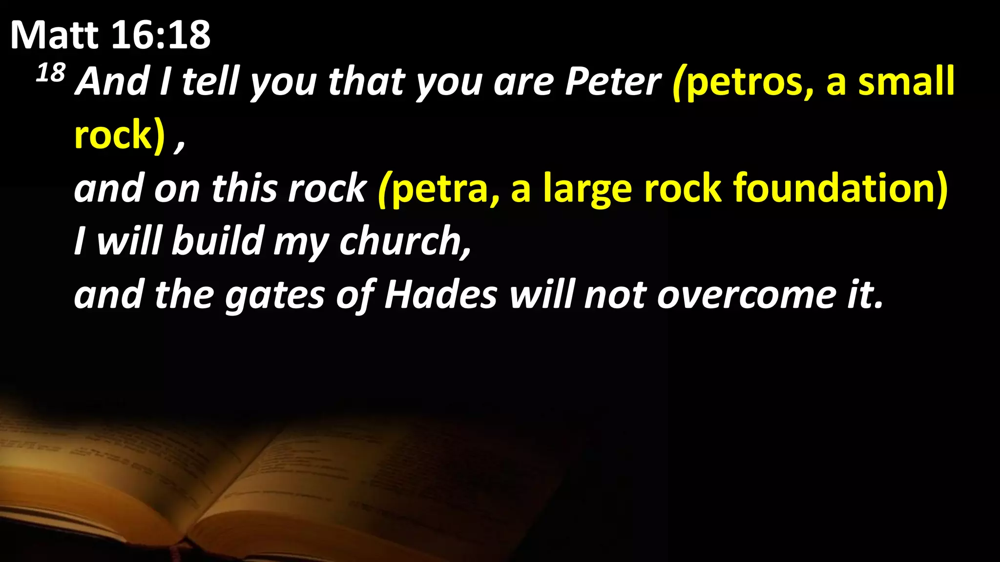 Matt 16:18
18 And I tell you that you are Peter (petros, a small
rock) ,
and on this rock (petra, a large rock foundation)
I will build my church,
and the gates of Hades will not overcome it.
 
