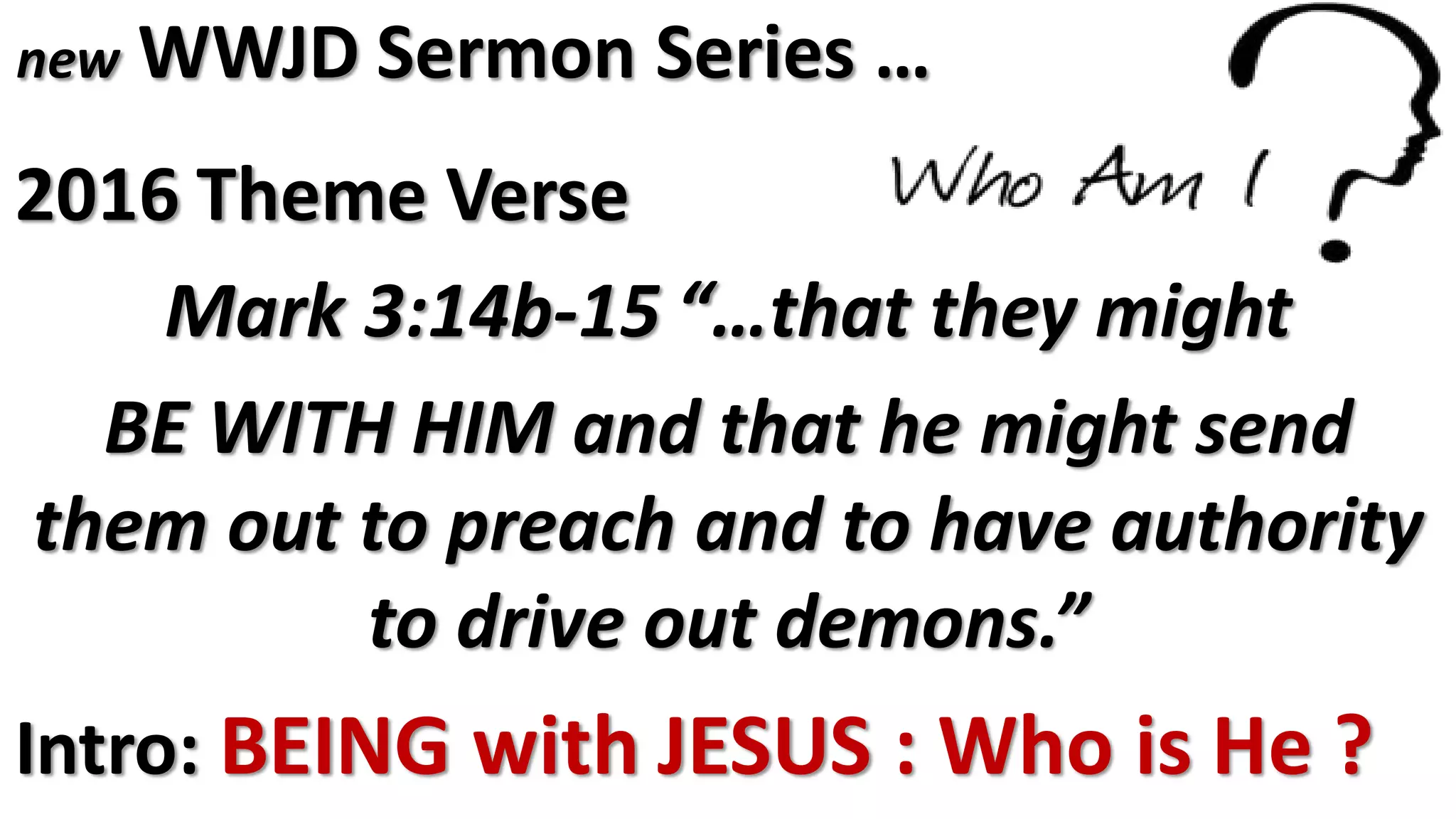 new WWJD Sermon Series …
2016 Theme Verse
Mark 3:14b-15 “…that they might
BE WITH HIM and that he might send
them out to preach and to have authority
to drive out demons.”
Intro: BEING with JESUS : Who is He ?
 