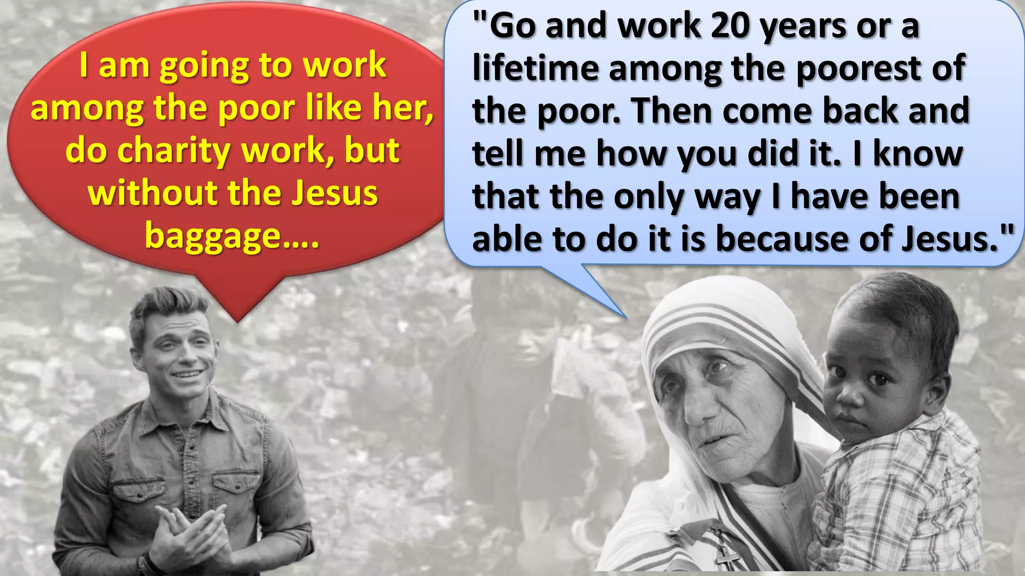 I am going to work
among the poor like her,
do charity work, but
without the Jesus
baggage….
"Go and work 20 years or a
lifetime among the poorest of
the poor. Then come back and
tell me how you did it. I know
that the only way I have been
able to do it is because of Jesus."
 