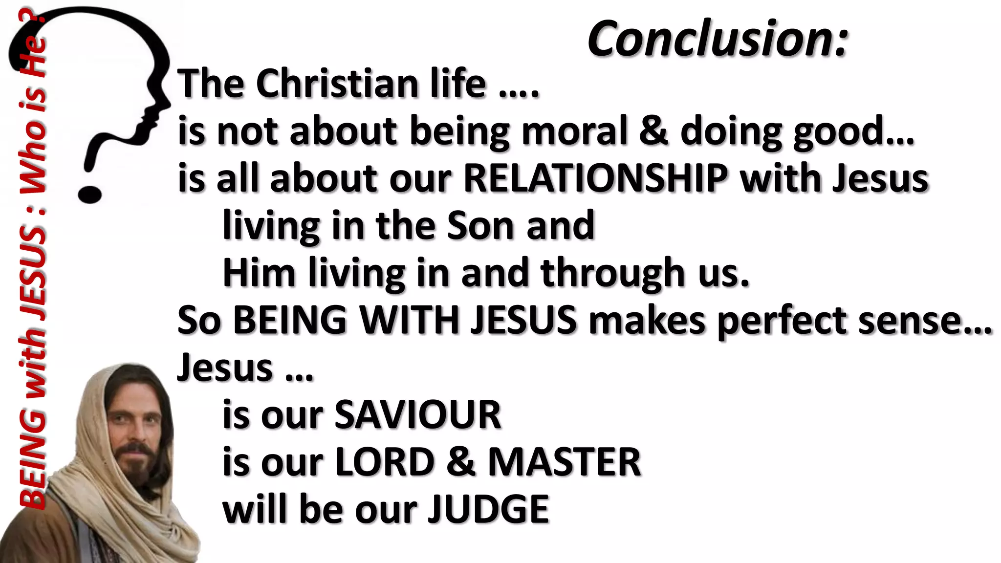 The Christian life ….
is not about being moral & doing good…
is all about our RELATIONSHIP with Jesus
living in the Son and
Him living in and through us.
So BEING WITH JESUS makes perfect sense…
Jesus …
is our SAVIOUR
is our LORD & MASTER
will be our JUDGE
Conclusion:BEINGwithJESUS:WhoisHe?
 
