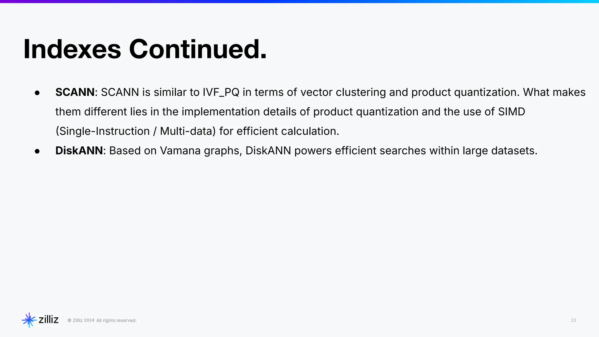 23
2024
Indexes Continued.
● SCANN: SCANN is similar to IVF_PQ in terms of vector clustering and product quantization. What makes
them different lies in the implementation details of product quantization and the use of SIMD
Single-Instruction / Multi-data) for efficient calculation.
● DiskANN: Based on Vamana graphs, DiskANN powers efficient searches within large datasets.
 