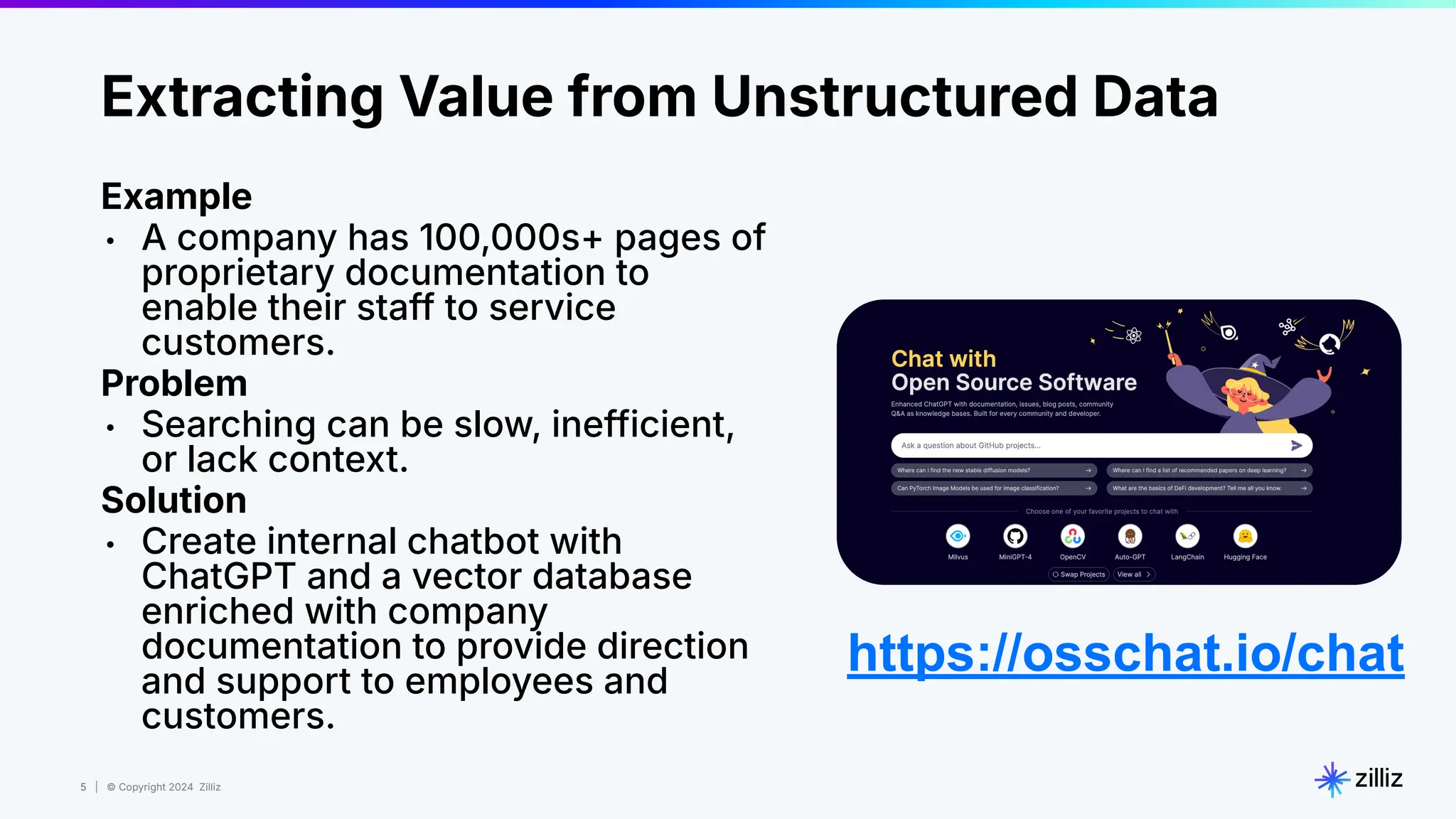 5 | © Copyright 2024 Zilliz
5
Extracting Value from Unstructured Data
Example
• A company has 100,000s+ pages of
proprietary documentation to
enable their staff to service
customers.
Problem
• Searching can be slow, inefficient,
or lack context.
Solution
• Create internal chatbot with
ChatGPT and a vector database
enriched with company
documentation to provide direction
and support to employees and
customers.
https://osschat.io/chat
 