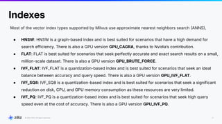 22
2024
Indexes
Most of the vector index types supported by Milvus use approximate nearest neighbors search ANNS,
● HNSW: HNSW is a graph-based index and is best suited for scenarios that have a high demand for
search efficiency. There is also a GPU version GPU_CAGRA, thanks to Nvidiaʼs contribution.
● FLAT: FLAT is best suited for scenarios that seek perfectly accurate and exact search results on a small,
million-scale dataset. There is also a GPU version GPU_BRUTE_FORCE.
● IVF_FLAT: IVF_FLAT is a quantization-based index and is best suited for scenarios that seek an ideal
balance between accuracy and query speed. There is also a GPU version GPU_IVF_FLAT.
● IVF_SQ8: IVF_SQ8 is a quantization-based index and is best suited for scenarios that seek a significant
reduction on disk, CPU, and GPU memory consumption as these resources are very limited.
● IVF_PQ: IVF_PQ is a quantization-based index and is best suited for scenarios that seek high query
speed even at the cost of accuracy. There is also a GPU version GPU_IVF_PQ.
 