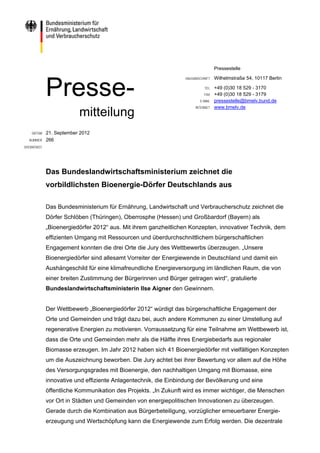 Pressestelle

                                                                 HAUSANSCHRIFT   Wilhelmstraße 54, 10117 Berlin


             Presse-                                                       TEL
                                                                           FAX
                                                                        E-MAIL
                                                                      INTERNET
                                                                                 +49 (0)30 18 529 - 3170
                                                                                 +49 (0)30 18 529 - 3179
                                                                                 pressestelle@bmelv.bund.de
                                                                                 www.bmelv.de
                          mitteilung
    DATUM    21. September 2012
  NUMMER     266
SPERRFRIST




             Das Bundeslandwirtschaftsministerium zeichnet die
             vorbildlichsten Bioenergie-Dörfer Deutschlands aus

             Das Bundesministerium für Ernährung, Landwirtschaft und Verbraucherschutz zeichnet die
             Dörfer Schlöben (Thüringen), Oberrosphe (Hessen) und Großbardorf (Bayern) als
             „Bioenergiedörfer 2012“ aus. Mit ihrem ganzheitlichen Konzepten, innovativer Technik, dem
             effizienten Umgang mit Ressourcen und überdurchschnittlichem bürgerschaftlichen
             Engagement konnten die drei Orte die Jury des Wettbewerbs überzeugen. „Unsere
             Bioenergiedörfer sind allesamt Vorreiter der Energiewende in Deutschland und damit ein
             Aushängeschild für eine klimafreundliche Energieversorgung im ländlichen Raum, die von
             einer breiten Zustimmung der Bürgerinnen und Bürger getragen wird“, gratulierte
             Bundeslandwirtschaftsministerin Ilse Aigner den Gewinnern.


             Der Wettbewerb „Bioenergiedörfer 2012“ würdigt das bürgerschaftliche Engagement der
             Orte und Gemeinden und trägt dazu bei, auch andere Kommunen zu einer Umstellung auf
             regenerative Energien zu motivieren. Vorraussetzung für eine Teilnahme am Wettbewerb ist,
             dass die Orte und Gemeinden mehr als die Hälfte ihres Energiebedarfs aus regionaler
             Biomasse erzeugen. Im Jahr 2012 haben sich 41 Bioenergiedörfer mit vielfältigen Konzepten
             um die Auszeichnung beworben. Die Jury achtet bei ihrer Bewertung vor allem auf die Höhe
             des Versorgungsgrades mit Bioenergie, den nachhaltigen Umgang mit Biomasse, eine
             innovative und effiziente Anlagentechnik, die Einbindung der Bevölkerung und eine
             öffentliche Kommunikation des Projekts. „In Zukunft wird es immer wichtiger, die Menschen
             vor Ort in Städten und Gemeinden von energiepolitischen Innovationen zu überzeugen.
             Gerade durch die Kombination aus Bürgerbeteiligung, vorzüglicher erneuerbarer Energie-
             erzeugung und Wertschöpfung kann die Energiewende zum Erfolg werden. Die dezentrale
 