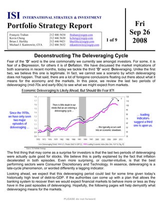Fri
Sep 26
2008
ISI INTERNATIONAL STRATEGY & INVESTMENT
Portfolio Strategy Report
François Trahan 212 446 5634 ftrahan@isigrp.com
Kevin Cheng 212 446 5630 kcheng@isigrp.com
Brian J. Herlihy 212 446 9421 bherlihy@isigrp.com
Michael J. Kantrowitz, CFA 212 446 5632 mkantrowitz@isigrp.com
1 of 9
Deconstructing The Deleveraging Cycle
Fear of the “D” word is the one commonality we currently see amongst investors. For some, it is
fear of a Depression, for others it is of Deflation. We have discussed the market implications of
both scenarios in recent months, today we tackle the third “D” word: Deleveraging. Unlike the first
two, we believe this one is legitimate. In fact, we cannot see a scenario by which deleveraging
does not happen. That said, there are a lot of foregone conclusions floating out there about what it
means for the economy and the markets. In this piece, we review the last two periods of
deleveraging (mid-70s and early-90s) to see what we might expect from markets.
Economic Deleveraging Is Likely Ahead, But Should We Fear It?!
Since the 1970s,
we have only seen
two major
episodes of
deleveraging …
0.8
0.9
1.0
1.1
1.2
1.3
1.4
1.5
1.6
1.7
1.8
1970 1973 1976 1979 1982 1985 1988 1991 1994 1997 2000 2003 2006 2009 2012
30
40
50
60
70
80
90
100
110
120
Deleveraging Period U.S. Private Debt % GDP (L) Leading Economic Index (Adv 24m, YoY % Chg, R)
… this typically occurs well
into an economic slowdown.
?
There is little doubt in our
minds that we are entering a
deleveraging cycle ...
… leading
indicators
suggest a third
one is upon us.
Source: ISI Portfolio Strategy.
The first thing that may come as a surprise for investors is that the last two periods of deleveraging
were actually quite good for stocks. We believe this is partly explained by the fact that inflation
decelerated in both episodes. Even more surprising, or counter-intuitive, is that the best
performing sectors were Consumer Discretionary and Technology. In essence, deleveraging is a
late-cycle phenomenon, or worded differently a lagging indicator.
Looking ahead, we expect that this deleveraging period could last for some time given today’s
historically high level of debt-to-GDP. If the authorities can come up with a plan that allows the
banking system to recover then we would expect financial markets to behave more or less as they
have in the past episodes of deleveraging. Hopefully, the following pages will help demystify what
deleveraging means for the markets.
 