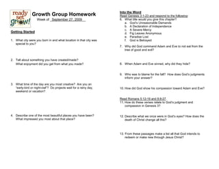 Into the Word
                Growth Group Homework                              Read Genesis 3:1-23 and respond to the following:
                    Week of _September 27, 2009__                  6. What title would you give this chapter?
                                                                      a. God’s Unreasonable Demands
                                                                      b. A Declaration of Independence
                                                                      c. A Severe Mercy
Getting Started                                                       d. Fig Leaves Anonymous
                                                                      e. Paradise Lost
1. What city were you born in and what location in that city was      f. God is Betrayed
   special to you?
                                                                   7. Why did God command Adam and Eve to not eat from the
                                                                      tree of good and evil?


2. Tell about something you have created/made?
   What enjoyment did you get from what you made?                  8. When Adam and Eve sinned, why did they hide?


                                                                   9. Who was to blame for the fall? How does God’s judgments
                                                                      inform your answer?

3. What time of the day are you most creative? Are you an
   “early-bird or night-owl”? Do projects wait for a rainy day,    10. How did God show his compassion toward Adam and Eve?
   weekend or vacation?

                                                                   Read Romans 5:12-19 and 8:8-27.
                                                                   11. How do these verses relate to God’s judgment and
                                                                       compassion in Genesis 3?


4. Describe one of the most beautiful places you have been?        12. Describe what we once were in God’s eyes? How does the
   What impressed you most about that place?                           death of Christ change all this?



                                                                   13. From these passages make a list all that God intends to
                                                                       redeem or make new through Jesus Christ?
 