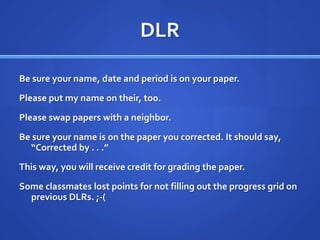 DLRBe sure your name, date and period is on your paper.Please put my name on their, too.Please swap papers with a neighbor.Be sure your name is on the paper you corrected. It should say, “Corrected by . . .”This way, you will receive credit for grading the paper.Some classmates lost points for not filling out the progress grid on previous DLRs. ;-(