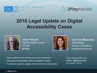 1
2016 Legal Update on Digital
Accessibility Cases
Lainey Feingold
Disability Rights Lawyer
LFLegal
@lflegal
www.3playmedia.com
twitter: @3playmedia
live tweet: #a11y
 Type questions in the window during the presentation
 Recording of presentation will be available for replay
 To view live captions, please click the link in the chat window
Lily Bond (Moderator)
3Play Media
Director of Marketing
lily@3playmedia.com
 