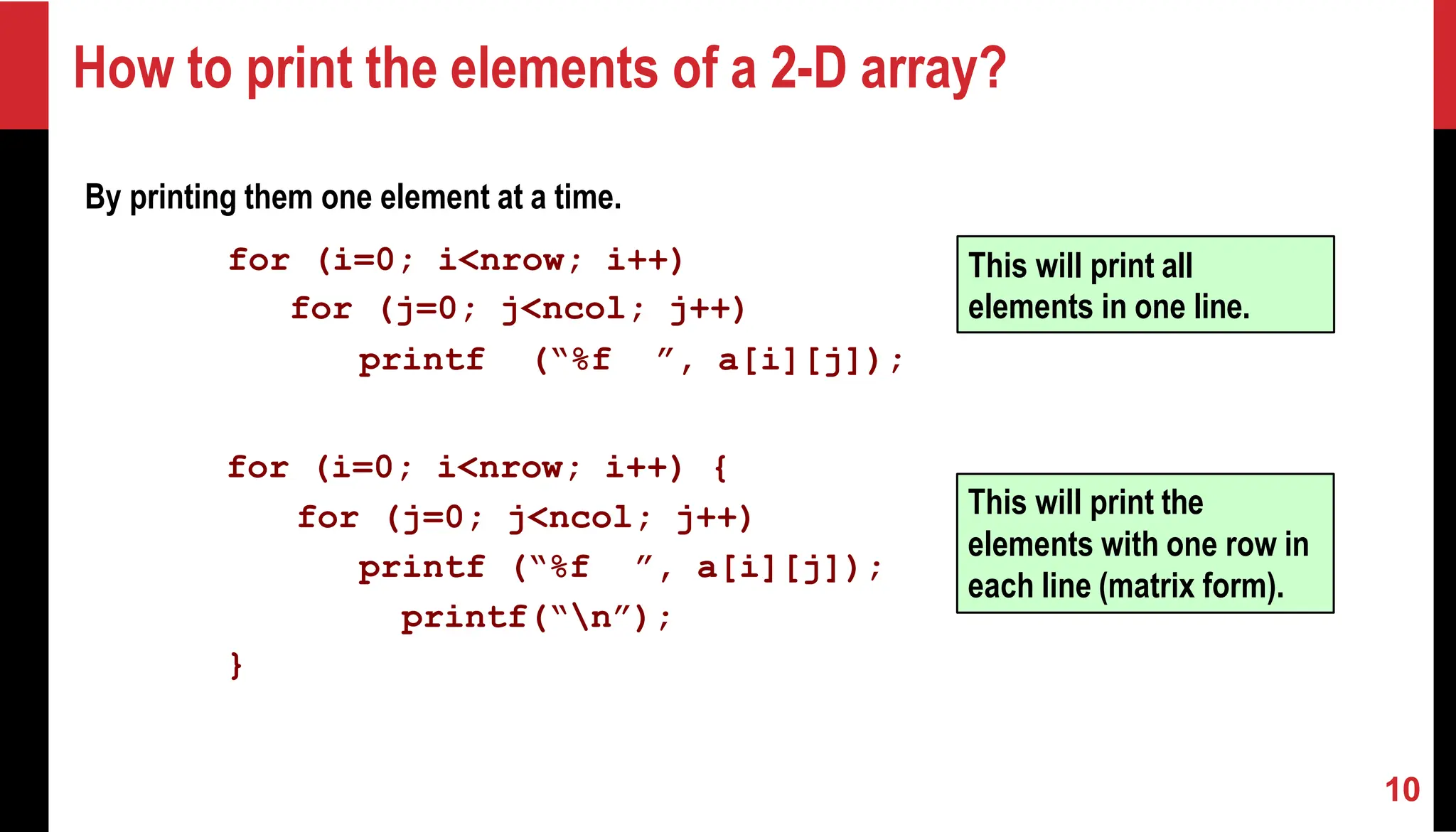 How to print the elements of a 2-D array? By printing them one element at a time. for (i=0; i<nrow; i++) for (j=0; j<ncol; j++) printf (“%f ”, a[i][j]); for (i=0; i<nrow; i++) { for (j=0; j<ncol; j++) printf (“%f ”, a[i][j]); printf(“n”); } This will print all elements in one line. This will print the elements with one row in each line (matrix form). 10 