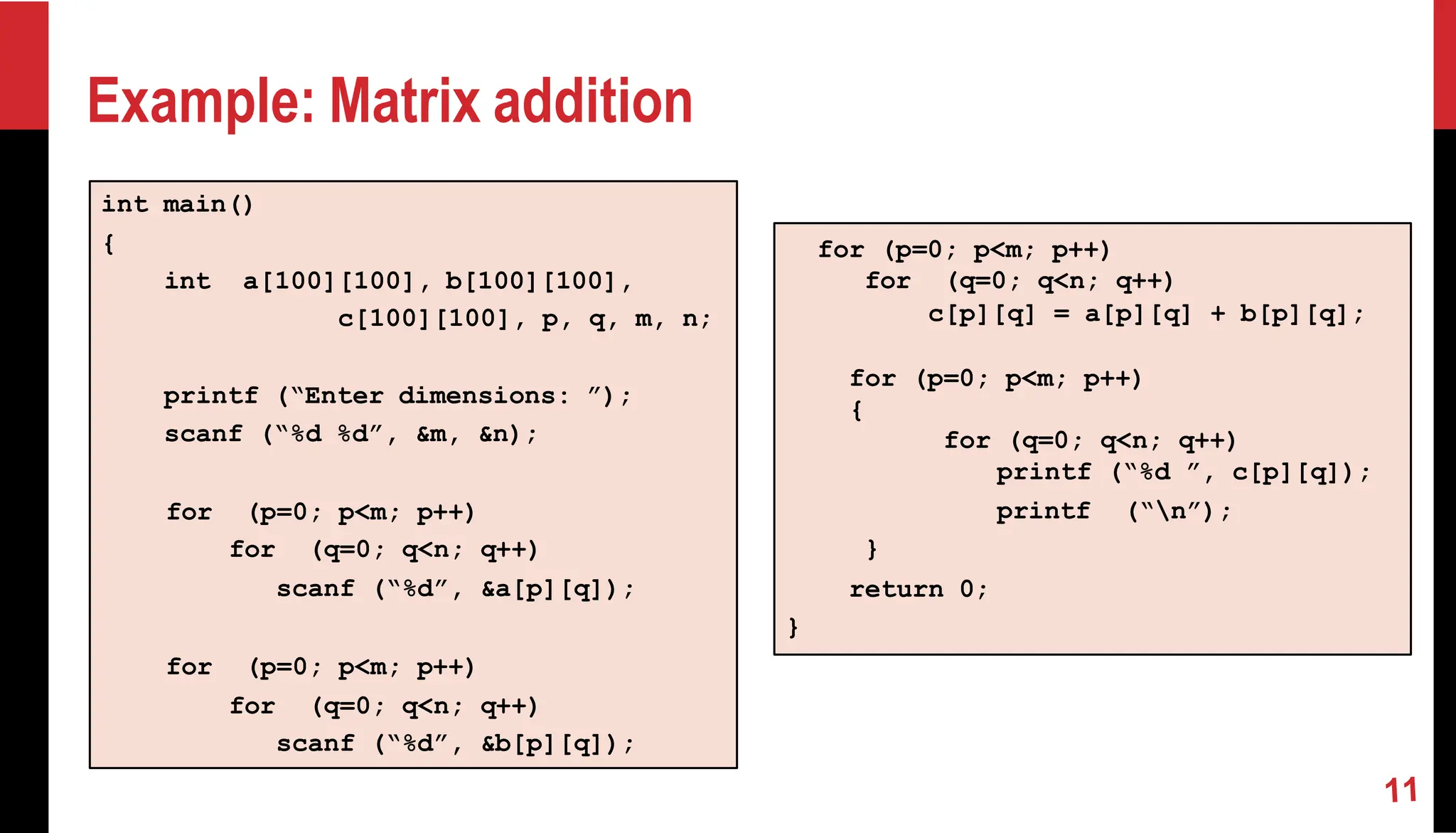 Example: Matrix addition int main() { int a[100][100], b[100][100], c[100][100], p, q, m, n; printf (“Enter dimensions: ”); scanf (“%d %d”, &m, &n); for (p=0; p<m; p++) for (q=0; q<n; q++) scanf (“%d”, &a[p][q]); for (p=0; p<m; p++) for (q=0; q<n; q++) scanf (“%d”, &b[p][q]); for (p=0; p<m; p++) for (q=0; q<n; q++) c[p][q] = a[p][q] + b[p][q]; for (p=0; p<m; p++) { for (q=0; q<n; q++) printf (“%d ”, c[p][q]); printf (“n”); } return 0; } 
