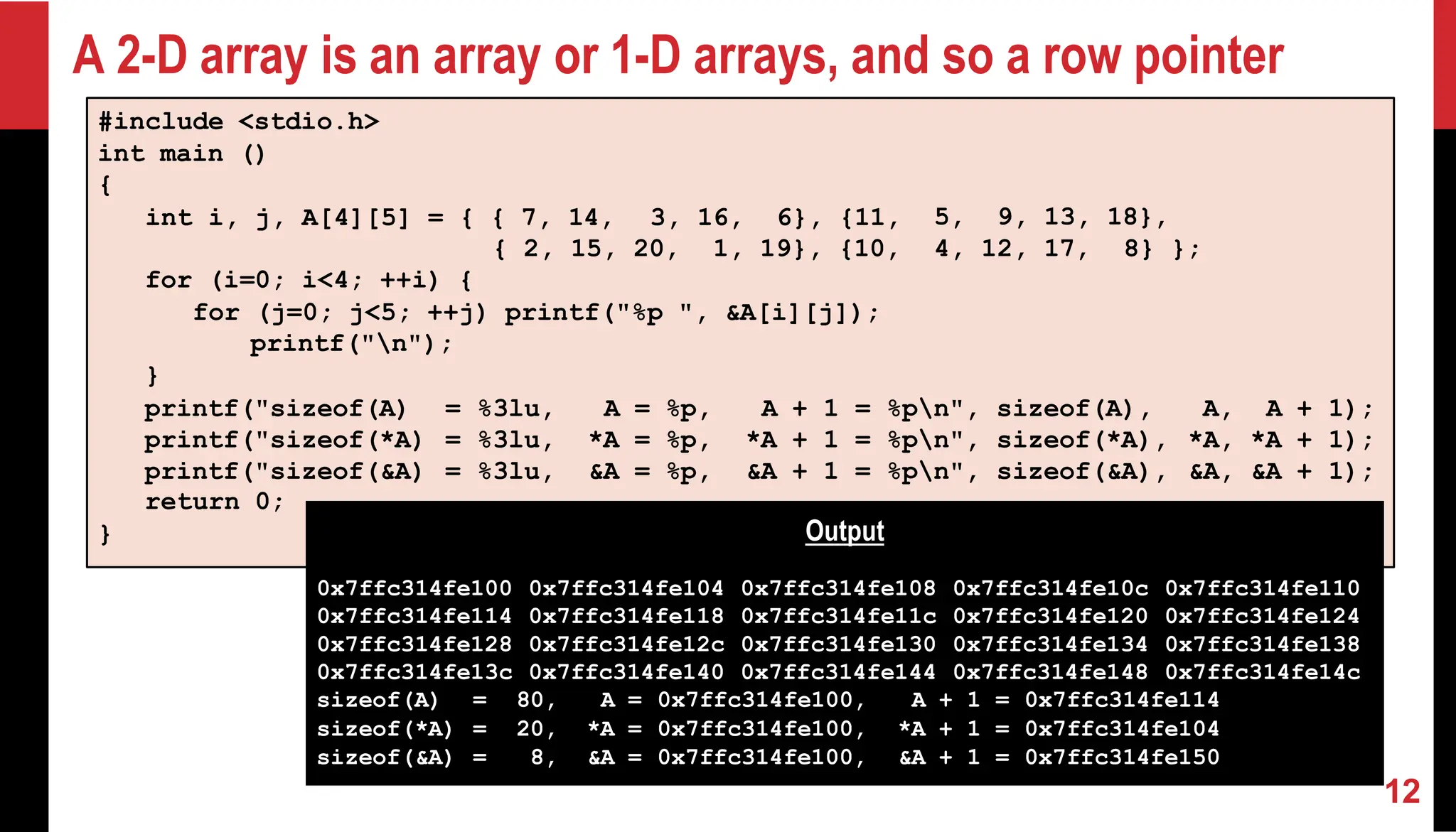 A 2-D array is an array or 1-D arrays, and so a row pointer 12 #include <stdio.h> int main () { int i, j, A[4][5] = { { 7, 14, 3, 16, 6}, {11, 5, 9, 13, 18}, { 2, 15, 20, 1, 19}, {10, 4, 12, 17, 8} }; for (i=0; i<4; ++i) { for (j=0; j<5; ++j) printf("%p ", &A[i][j]); printf("n"); } printf("sizeof(A) = %3lu, A = %p, A + 1 = %pn", sizeof(A), A, A + 1); printf("sizeof(*A) = %3lu, *A = %p, *A + 1 = %pn", sizeof(*A), *A, *A + 1); printf("sizeof(&A) = %3lu, &A = %p, &A + 1 = %pn", sizeof(&A), &A, &A + 1); return 0; } Output 0x7ffc314fe100 0x7ffc314fe114 0x7ffc314fe128 0x7ffc314fe13c 0x7ffc314fe104 0x7ffc314fe118 0x7ffc314fe12c 0x7ffc314fe140 0x7ffc314fe108 0x7ffc314fe11c 0x7ffc314fe130 0x7ffc314fe144 0x7ffc314fe10c 0x7ffc314fe120 0x7ffc314fe134 0x7ffc314fe148 0x7ffc314fe110 0x7ffc314fe124 0x7ffc314fe138 0x7ffc314fe14c sizeof(A) = 80, A = 0x7ffc314fe100, A + 1 = 0x7ffc314fe114 sizeof(*A) = 20, *A = 0x7ffc314fe100, *A + 1 = 0x7ffc314fe104 sizeof(&A) = 8, &A = 0x7ffc314fe100, &A + 1 = 0x7ffc314fe150 