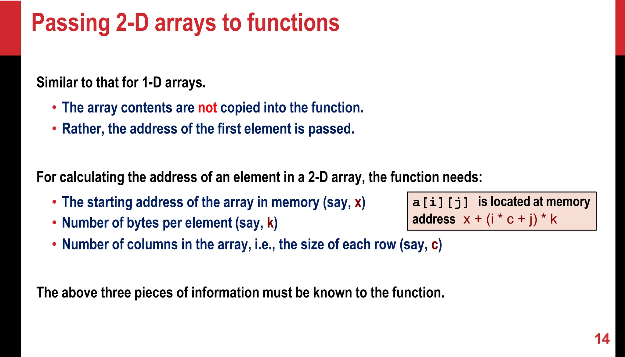 Passing 2-D arrays to functions Similar to that for 1-D arrays. • The array contents are not copied into the function. • Rather, the address of the first element is passed. For calculating the address of an element in a 2-D array, the function needs: • The starting address of the array in memory (say, x) • Number of bytes per element (say, k) • Number of columns in the array, i.e., the size of each row (say, c) The above three pieces of information must be known to the function. a[i][j] is located at memory address x + (i * c + j) * k 14 