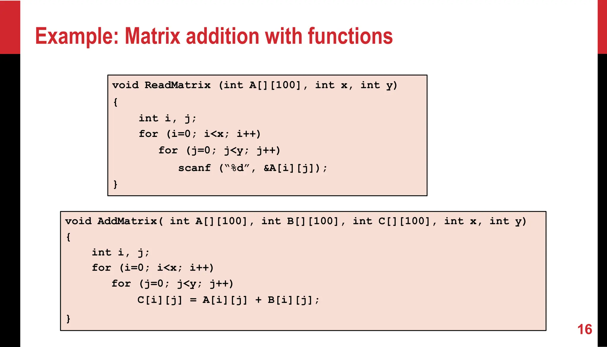 Example: Matrix addition with functions void AddMatrix( int A[][100], int B[][100], int C[][100], int x, int y) { int i, j; for (i=0; i<x; i++) for (j=0; j<y; j++) C[i][j] = A[i][j] + B[i][j]; } void ReadMatrix (int A[][100], int x, int y) { int i, j; for (i=0; i<x; i++) for (j=0; j<y; j++) scanf (“%d”, &A[i][j]); } 16 