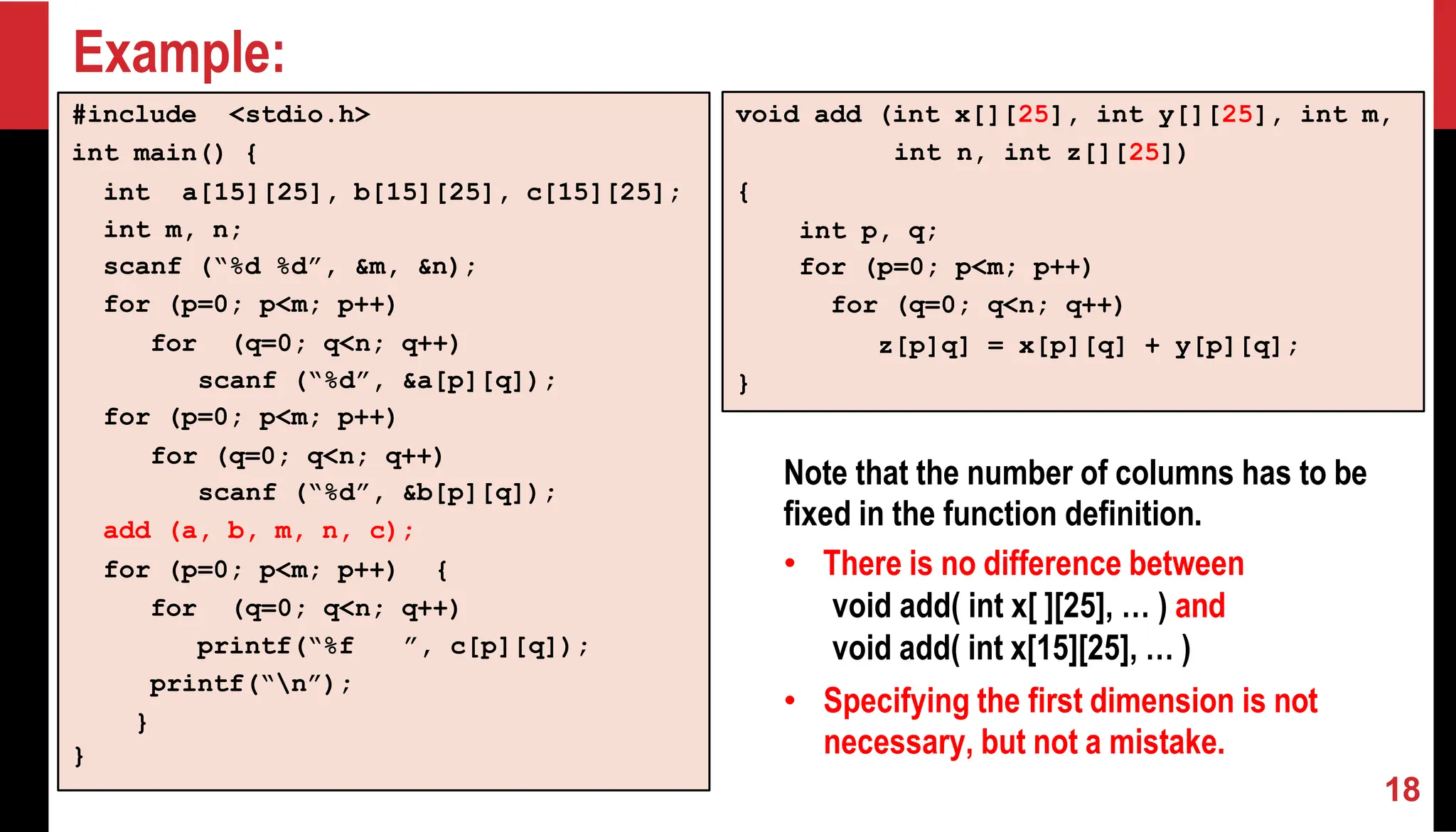 Example: #include <stdio.h> int main() { int a[15][25], b[15][25], c[15][25]; int m, n; scanf (“%d %d”, &m, &n); for (p=0; p<m; p++) for (q=0; q<n; q++) scanf (“%d”, &a[p][q]); for (p=0; p<m; p++) for (q=0; q<n; q++) scanf (“%d”, &b[p][q]); add (a, b, m, n, c); for (p=0; p<m; p++) { for (q=0; q<n; q++) printf(“%f ”, c[p][q]); printf(“n”); } } void add (int x[][25], int y[][25], int m, int n, int z[][25]) { int p, q; for (p=0; p<m; p++) for (q=0; q<n; q++) z[p]q] = x[p][q] + y[p][q]; } Note that the number of columns has to be fixed in the function definition. • There is no difference between void add( int x[ ][25], … ) and void add( int x[15][25], … ) • Specifying the first dimension is not necessary, but not a mistake. 18 