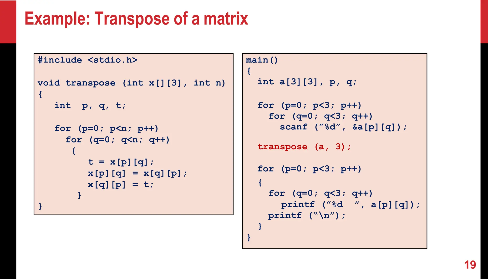 Example: Transpose of a matrix #include <stdio.h> void transpose (int x[][3], int n) { int p, q, t; for (p=0; p<n; p++) for (q=0; q<n; q++) { t = x[p][q]; x[p][q] = x[q][p]; x[q][p] = t; } } main() { int a[3][3], p, q; for (p=0; p<3; p++) for (q=0; q<3; q++) scanf (”%d”, &a[p][q]); transpose (a, 3); for (p=0; p<3; p++) { for (q=0; q<3; q++) printf (”%d ”, a[p][q]); printf (“n”); } } 19 