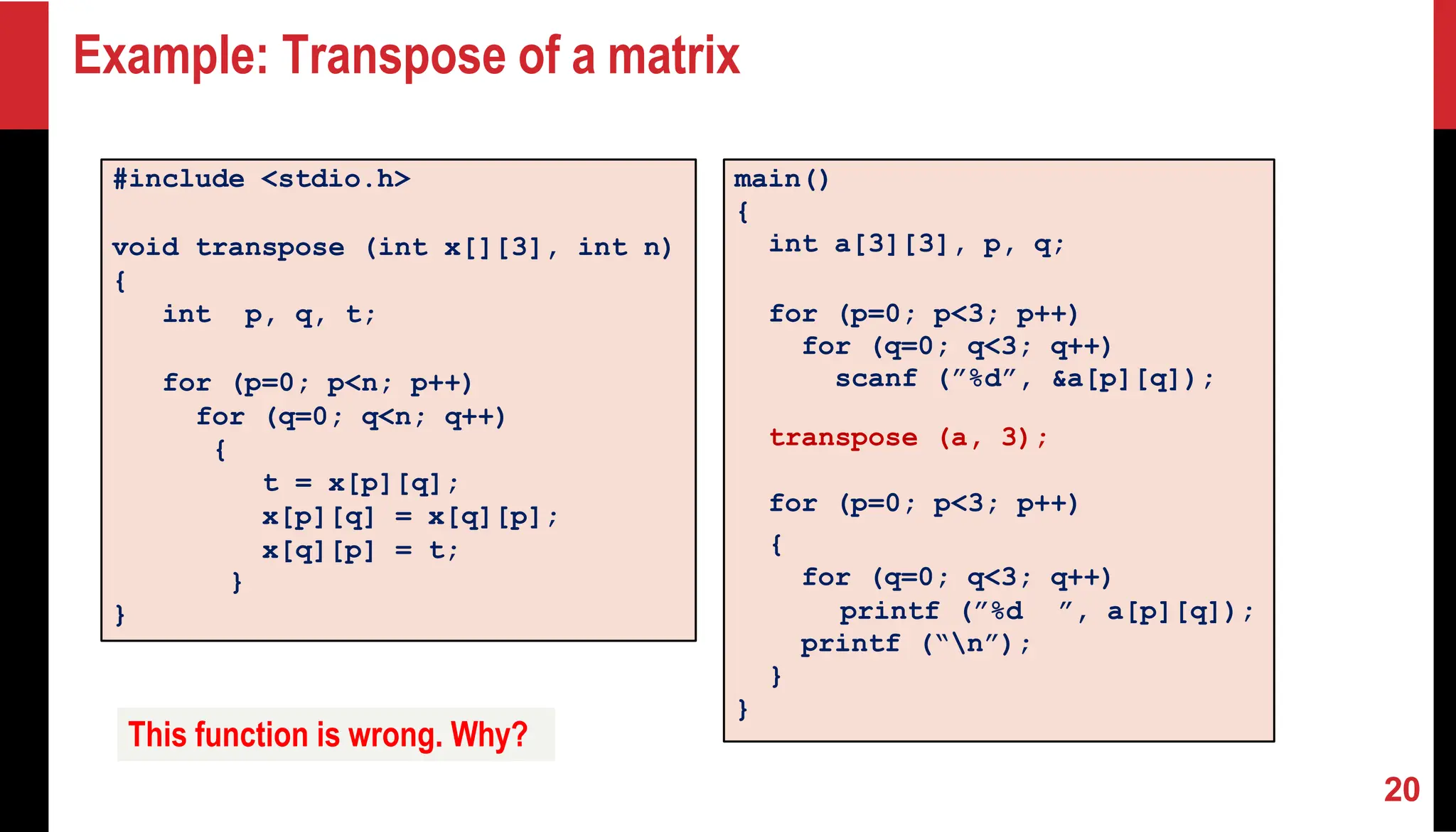 Example: Transpose of a matrix #include <stdio.h> void transpose (int x[][3], int n) { int p, q, t; for (p=0; p<n; p++) for (q=0; q<n; q++) { t = x[p][q]; x[p][q] = x[q][p]; x[q][p] = t; } } main() { int a[3][3], p, q; for (p=0; p<3; p++) for (q=0; q<3; q++) scanf (”%d”, &a[p][q]); transpose (a, 3); for (p=0; p<3; p++) { for (q=0; q<3; q++) printf (”%d ”, a[p][q]); printf (“n”); } } This function is wrong. Why? 20 