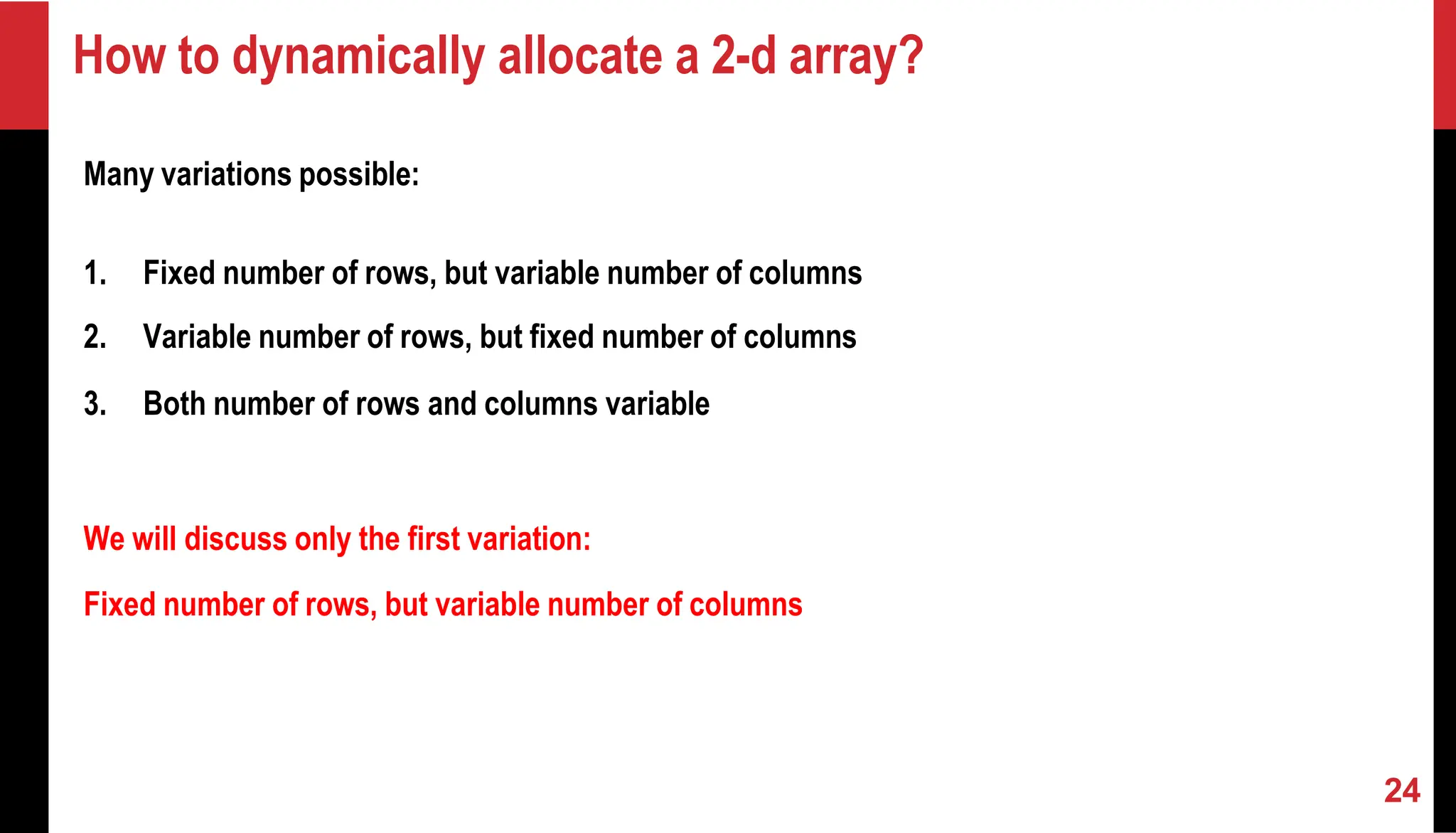 How to dynamically allocate a 2-d array? Many variations possible: 1. Fixed number of rows, but variable number of columns 2. Variable number of rows, but fixed number of columns 3. Both number of rows and columns variable We will discuss only the first variation: Fixed number of rows, but variable number of columns 24 
