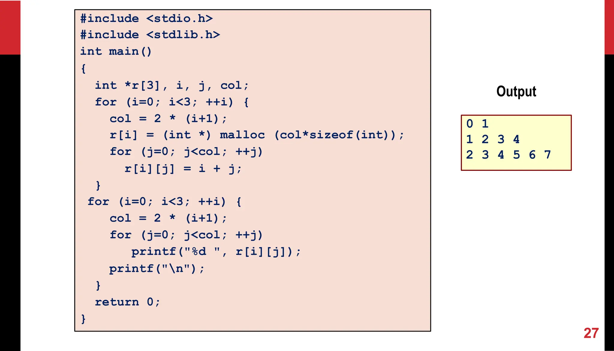#include <stdio.h> #include <stdlib.h> int main() { int *r[3], i, j, col; for (i=0; i<3; ++i) { col = 2 * (i+1); r[i] = (int *) malloc (col*sizeof(int)); for (j=0; j<col; ++j) r[i][j] = i + j; } for (i=0; i<3; ++i) { col = 2 * (i+1); for (j=0; j<col; ++j) printf("%d ", r[i][j]); printf("n"); } return 0; } 0 1 1 2 3 4 2 3 4 5 6 7 Output 27 