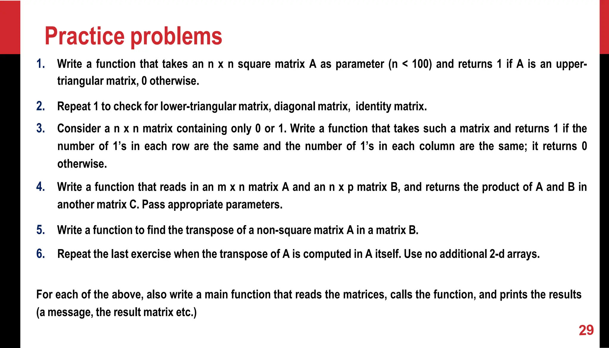 Practice problems 1. Write a function that takes an n x n square matrix A as parameter (n < 100) and returns 1 if A is an upper- triangular matrix, 0 otherwise. 2. Repeat 1 to check for lower-triangular matrix, diagonal matrix, identity matrix. 3. Consider a n x n matrix containing only 0 or 1. Write a function that takes such a matrix and returns 1 if the number of 1’s in each row are the same and the number of 1’s in each column are the same; it returns 0 otherwise. 4. Write a function that reads in an m x n matrix A and an n x p matrix B, and returns the product of A and B in another matrix C. Pass appropriate parameters. 5. Write a function to find the transpose of a non-square matrix A in a matrix B. 6. Repeat the last exercise when the transpose of A is computed in A itself. Use no additional 2-d arrays. For each of the above, also write a main function that reads the matrices, calls the function, and prints the results (a message, the result matrix etc.) 