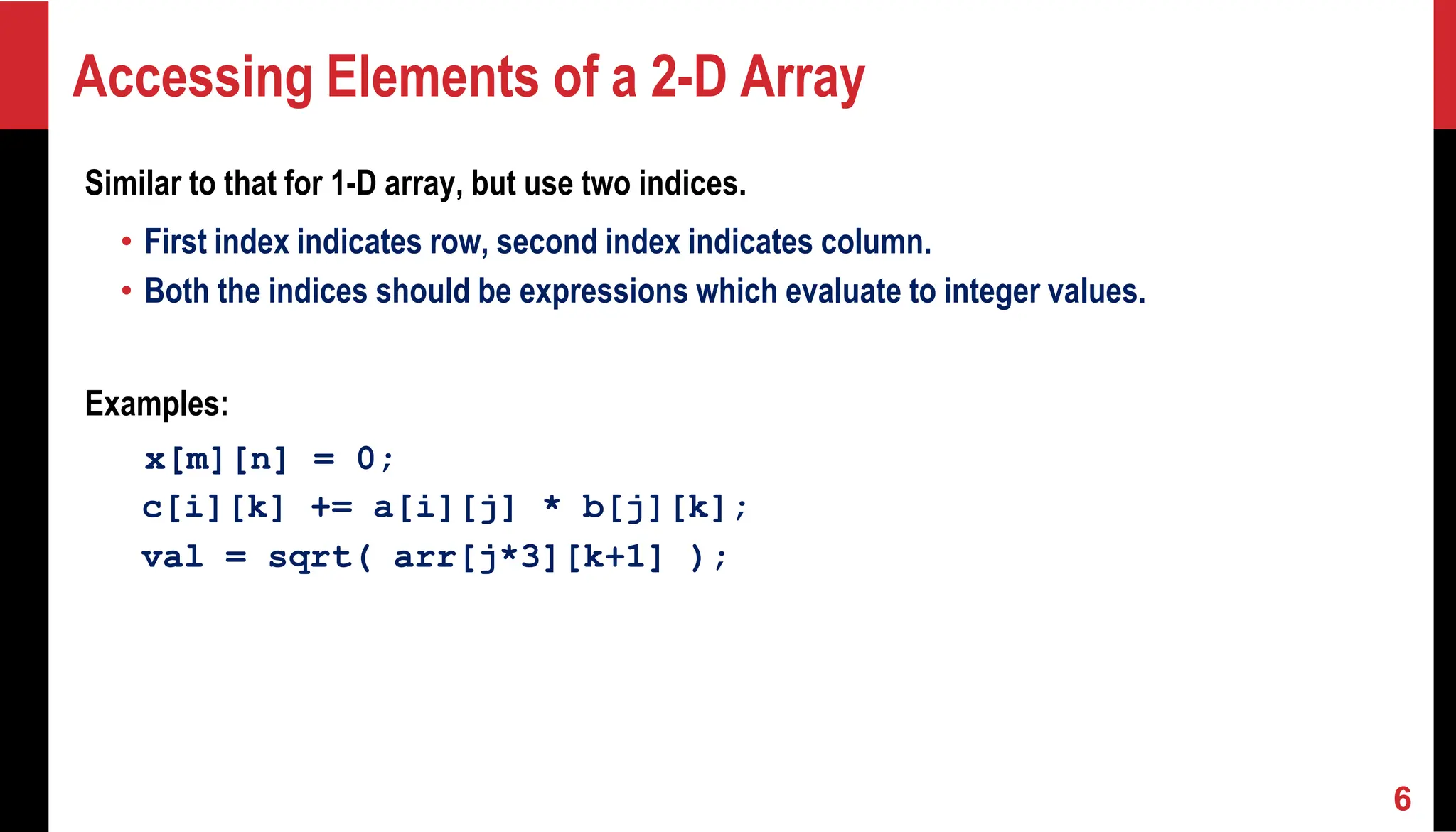 Accessing Elements of a 2-D Array Similar to that for 1-D array, but use two indices. • First index indicates row, second index indicates column. • Both the indices should be expressions which evaluate to integer values. Examples: x[m][n] = 0; c[i][k] += a[i][j] * b[j][k]; val = sqrt( arr[j*3][k+1] ); 6 