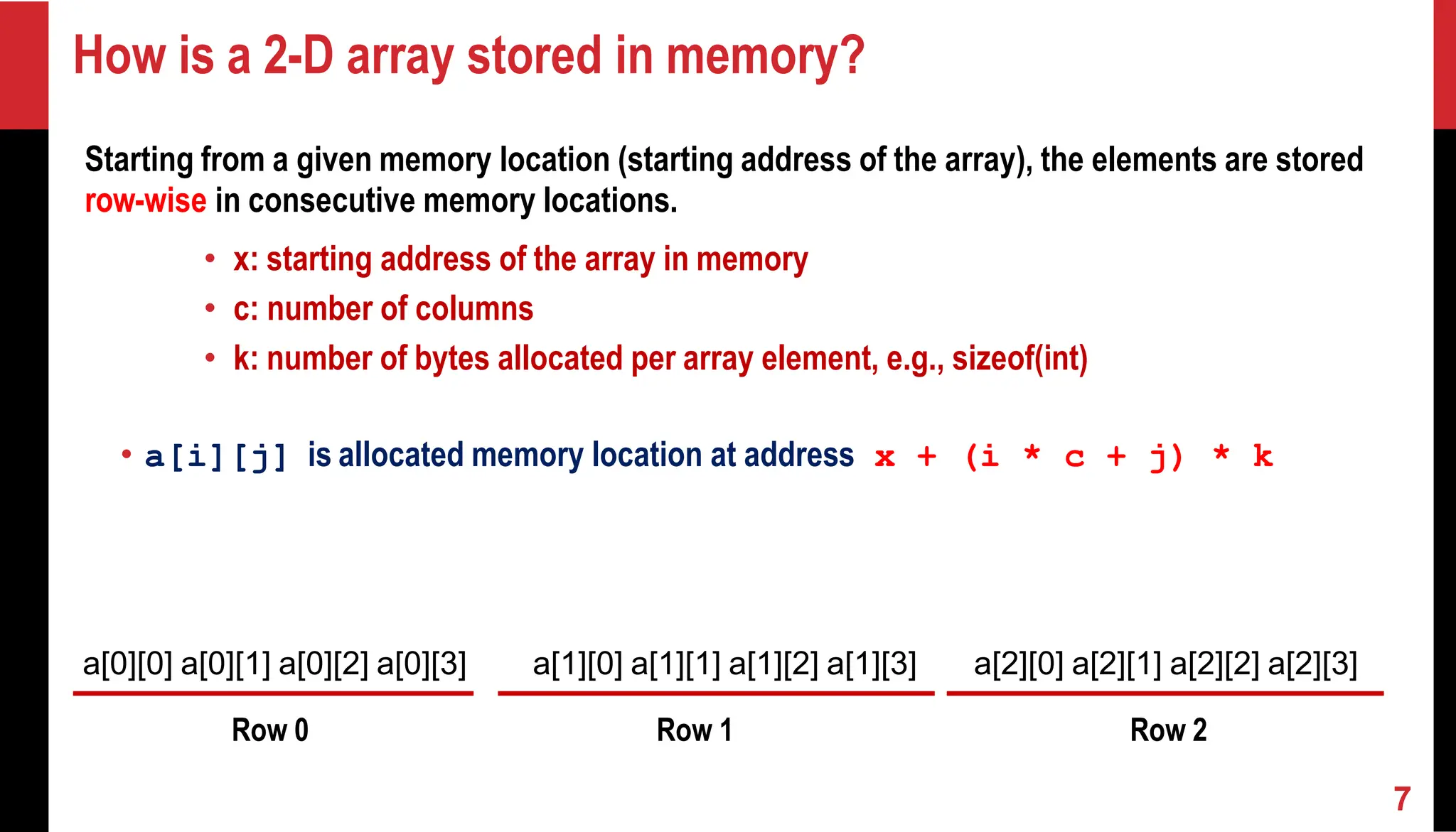 How is a 2-D array stored in memory? Starting from a given memory location (starting address of the array), the elements are stored row-wise in consecutive memory locations. • x: starting address of the array in memory • c: number of columns • k: number of bytes allocated per array element, e.g., sizeof(int) • a[i][j] is allocated memory location at address x + (i * c + j) * k a[0][0] a[0][1] a[0][2] a[0][3] a[1][0] a[1][1] a[1][2] a[1][3] a[2][0] a[2][1] a[2][2] a[2][3] Row 0 Row 1 Row 2 7 