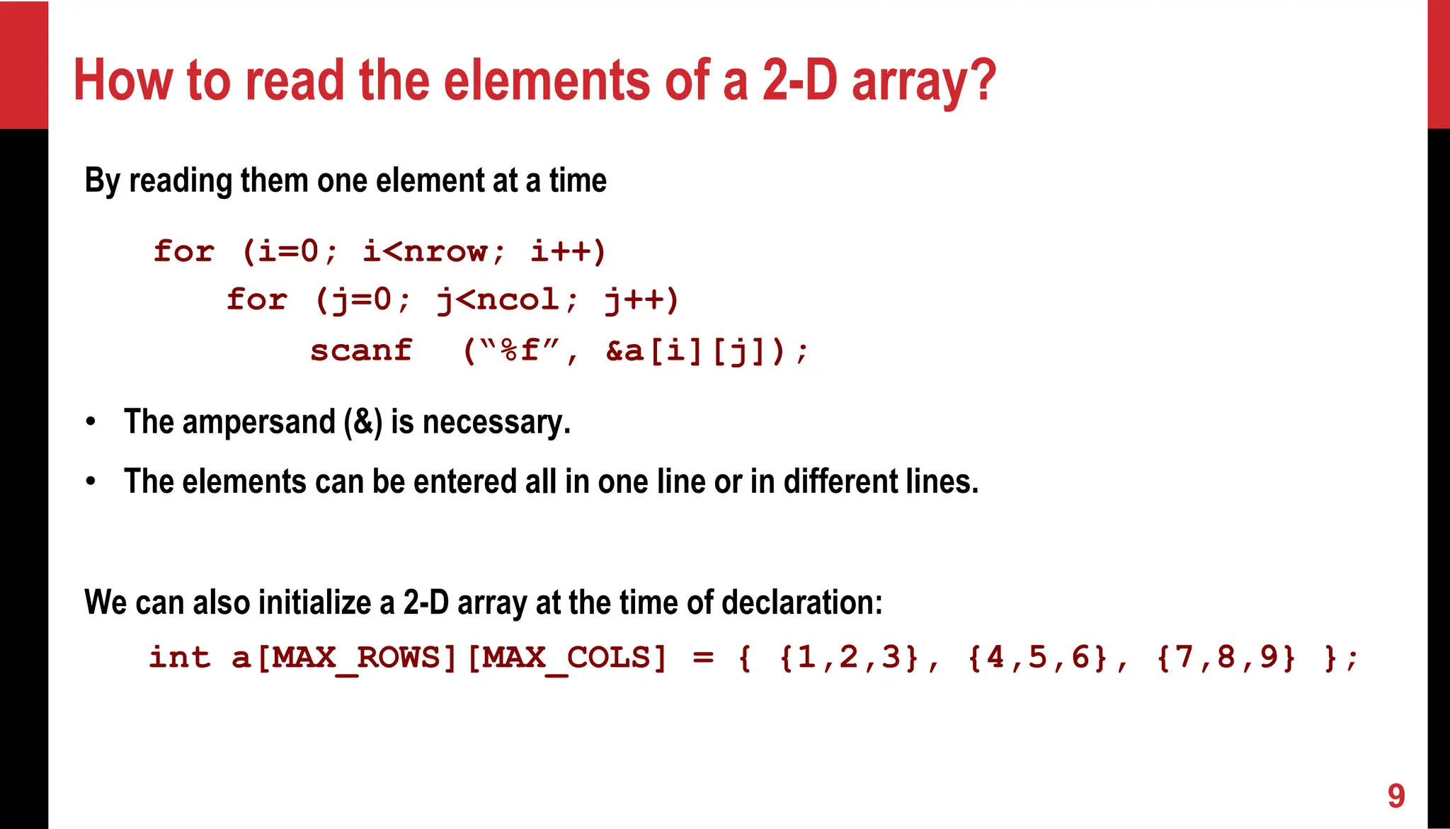 How to read the elements of a 2-D array? By reading them one element at a time for (i=0; i<nrow; i++) for (j=0; j<ncol; j++) scanf (“%f”, &a[i][j]); • The ampersand (&) is necessary. • The elements can be entered all in one line or in different lines. We can also initialize a 2-D array at the time of declaration: int a[MAX_ROWS][MAX_COLS] = { {1,2,3}, {4,5,6}, {7,8,9} }; 9 