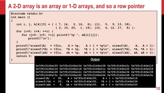 A 2-D array is an array or 1-D arrays, and so a row pointer
12
#include <stdio.h>
int main ()
{
int i, j, A[4][5] = { { 7, 14, 3, 16, 6}, {11, 5, 9, 13, 18},
{ 2, 15, 20, 1, 19}, {10, 4, 12, 17, 8} };
for (i=0; i<4; ++i) {
for (j=0; j<5; ++j) printf("%p ", &A[i][j]);
printf("n");
}
printf("sizeof(A) = %3lu, A = %p, A + 1 = %pn", sizeof(A), A, A + 1);
printf("sizeof(*A) = %3lu, *A = %p, *A + 1 = %pn", sizeof(*A), *A, *A + 1);
printf("sizeof(&A) = %3lu, &A = %p, &A + 1 = %pn", sizeof(&A), &A, &A + 1);
return 0;
} Output
0x7ffc314fe100
0x7ffc314fe114
0x7ffc314fe128
0x7ffc314fe13c
0x7ffc314fe104
0x7ffc314fe118
0x7ffc314fe12c
0x7ffc314fe140
0x7ffc314fe108
0x7ffc314fe11c
0x7ffc314fe130
0x7ffc314fe144
0x7ffc314fe10c
0x7ffc314fe120
0x7ffc314fe134
0x7ffc314fe148
0x7ffc314fe110
0x7ffc314fe124
0x7ffc314fe138
0x7ffc314fe14c
sizeof(A) = 80, A = 0x7ffc314fe100, A + 1 = 0x7ffc314fe114
sizeof(*A) = 20, *A = 0x7ffc314fe100, *A + 1 = 0x7ffc314fe104
sizeof(&A) = 8, &A = 0x7ffc314fe100, &A + 1 = 0x7ffc314fe150
 