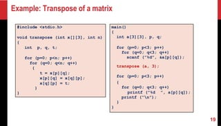 Example: Transpose of a matrix
#include <stdio.h>
void transpose (int x[][3], int n)
{
int p, q, t;
for (p=0; p<n; p++)
for (q=0; q<n; q++)
{
t = x[p][q];
x[p][q] = x[q][p];
x[q][p] = t;
}
}
main()
{
int a[3][3], p, q;
for (p=0; p<3; p++)
for (q=0; q<3; q++)
scanf (”%d”, &a[p][q]);
transpose (a, 3);
for (p=0; p<3; p++)
{
for (q=0; q<3; q++)
printf (”%d ”, a[p][q]);
printf (“n”);
}
}
19
 