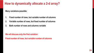 How to dynamically allocate a 2-d array?
Many variations possible:
1. Fixed number of rows, but variable number of columns
2. Variable number of rows, but fixed number of columns
3. Both number of rows and columns variable
We will discuss only the first variation:
Fixed number of rows, but variable number of columns
24
 