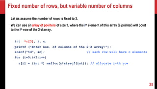 Fixed number of rows, but variable number of columns
Let us assume the number of rows is fixed to 3.
We can use an array of pointers of size 3, where the ith element of this array (a pointer) will point
to the ith row of the 2-d array.
int *r[3], i, c;
printf (”Enter nos. of columns of the 2-d array:”);
scanf(”%d”, &c); // each row will have c elements
for (i=0;i<3;i++)
r[i] = (int *) malloc(c*sizeof(int)); // allocate i-th row
25
 