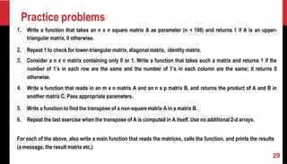 Practice problems
1. Write a function that takes an n x n square matrix A as parameter (n < 100) and returns 1 if A is an upper-
triangular matrix, 0 otherwise.
2. Repeat 1 to check for lower-triangular matrix, diagonal matrix, identity matrix.
3. Consider a n x n matrix containing only 0 or 1. Write a function that takes such a matrix and returns 1 if the
number of 1’s in each row are the same and the number of 1’s in each column are the same; it returns 0
otherwise.
4. Write a function that reads in an m x n matrix A and an n x p matrix B, and returns the product of A and B in
another matrix C. Pass appropriate parameters.
5. Write a function to find the transpose of a non-square matrix A in a matrix B.
6. Repeat the last exercise when the transpose of A is computed in A itself. Use no additional 2-d arrays.
For each of the above, also write a main function that reads the matrices, calls the function, and prints the results
(a message, the result matrix etc.)
 