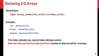 Declaring 2-D Arrays
General form:
type array_name[row_size][column_size];
Examples:
int marks[4][5];
float sales[12][25];
double matrix[100][100];
First index indicates row, second index indicates column.
Both row index and column index start from 0 (similar to what we had for 1-d arrays)
4
 