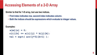 Accessing Elements of a 2-D Array
Similar to that for 1-D array, but use two indices.
• First index indicates row, second index indicates column.
• Both the indices should be expressions which evaluate to integer values.
Examples:
x[m][n] = 0;
c[i][k] += a[i][j] * b[j][k];
val = sqrt( arr[j*3][k+1] );
6
 