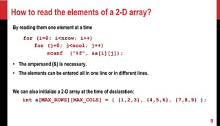 How to read the elements of a 2-D array?
By reading them one element at a time
for (i=0; i<nrow; i++)
for (j=0; j<ncol; j++)
scanf (“%f”, &a[i][j]);
• The ampersand (&) is necessary.
• The elements can be entered all in one line or in different lines.
We can also initialize a 2-D array at the time of declaration:
int a[MAX_ROWS][MAX_COLS] = { {1,2,3}, {4,5,6}, {7,8,9} };
9
 