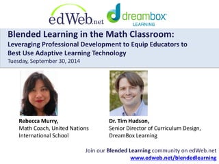 Blended Learning in the Math Classroom: 
Leveraging Professional Development to Equip Educators to 
Best Use Adaptive Learning Technology 
Tuesday, September 30, 2014 
Rebecca Murry, 
Math Coach, United Nations 
International School 
Dr. Tim Hudson, 
Senior Director of Curriculum Design, 
DreamBox Learning 
Join our Blended Learning community on edWeb.net 
www.edweb.net/blendedlearning 
 