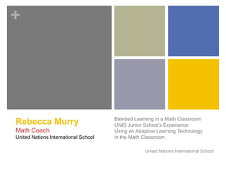 + 
Blended Learning in a Math Classroom 
UNIS Junior School’s Experience 
Using an Adaptive Learning Technology 
in the Math Classroom 
United Nations International School 
Rebecca Murry 
Math Coach 
United Nations International School 
 