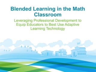Blended Learning in the Math 
Classroom 
Leveraging Professional Development to 
Equip Educators to Best Use Adaptive 
Learning Technology 
 