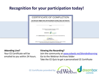 Recognition for your participation today! 
Attending Live? 
Your CE Certificate will be 
emailed to you within 24 hours. 
Viewing the Recording? 
Join the community at www.edweb.net/blendedlearning 
Go to the Webinar Archives folder 
Take the CE Quiz to get a personalized CE Certificate 
CE Certificate provided by 
 