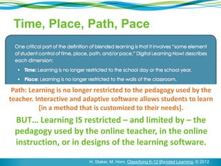 Time, Place, Path, Pace 
Path: Learning is no longer restricted to the pedagogy used by the 
teacher. Interactive and adaptive software allows students to learn 
[in a method that is customized to their needs]. 
BUT… Learning IS restricted – and limited by – the 
pedagogy used by the online teacher, in the online 
instruction, or in designs of the learning software. 
8 H. Staker, M. Horn, Classifying K-12 Blended Learning, © 2012 
 