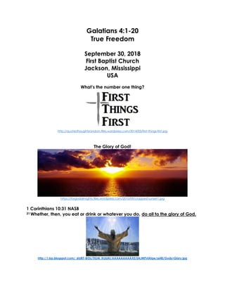 Galatians 4:1-20
True Freedom
September 30, 2018
First Baptist Church
Jackson, Mississippi
USA
What’s the number one thing?
http://quotesthoughtsrandom.files.wordpress.com/2014/03/first-things-first.jpg
The Glory of God!
https://forgodalmighty.files.wordpress.com/2010/09/cropped-sunset1.jpg
1 Corinthians 10:31 NASB
31 Whether, then, you eat or drink or whatever you do, do all to the glory of God.
http://1.bp.blogspot.com/_6tzRiT-BrDs/TIGM_Ih3dAI/AAAAAAAAAX0/0AJWPvlAfqw/s640/Gods+Glory.jpg
 