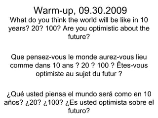 Warm-up, 09.30.2009 What do you think the world will be like in 10 years? 20? 100? Are you optimistic about the future? Que pensez-vous le monde aurez-vous lieu comme dans 10 ans ? 20 ? 100 ? Êtes-vous optimiste au sujet du futur ? ¿Qué usted piensa el mundo será como en 10 años? ¿20? ¿100? ¿Es usted optimista sobre el futuro? 