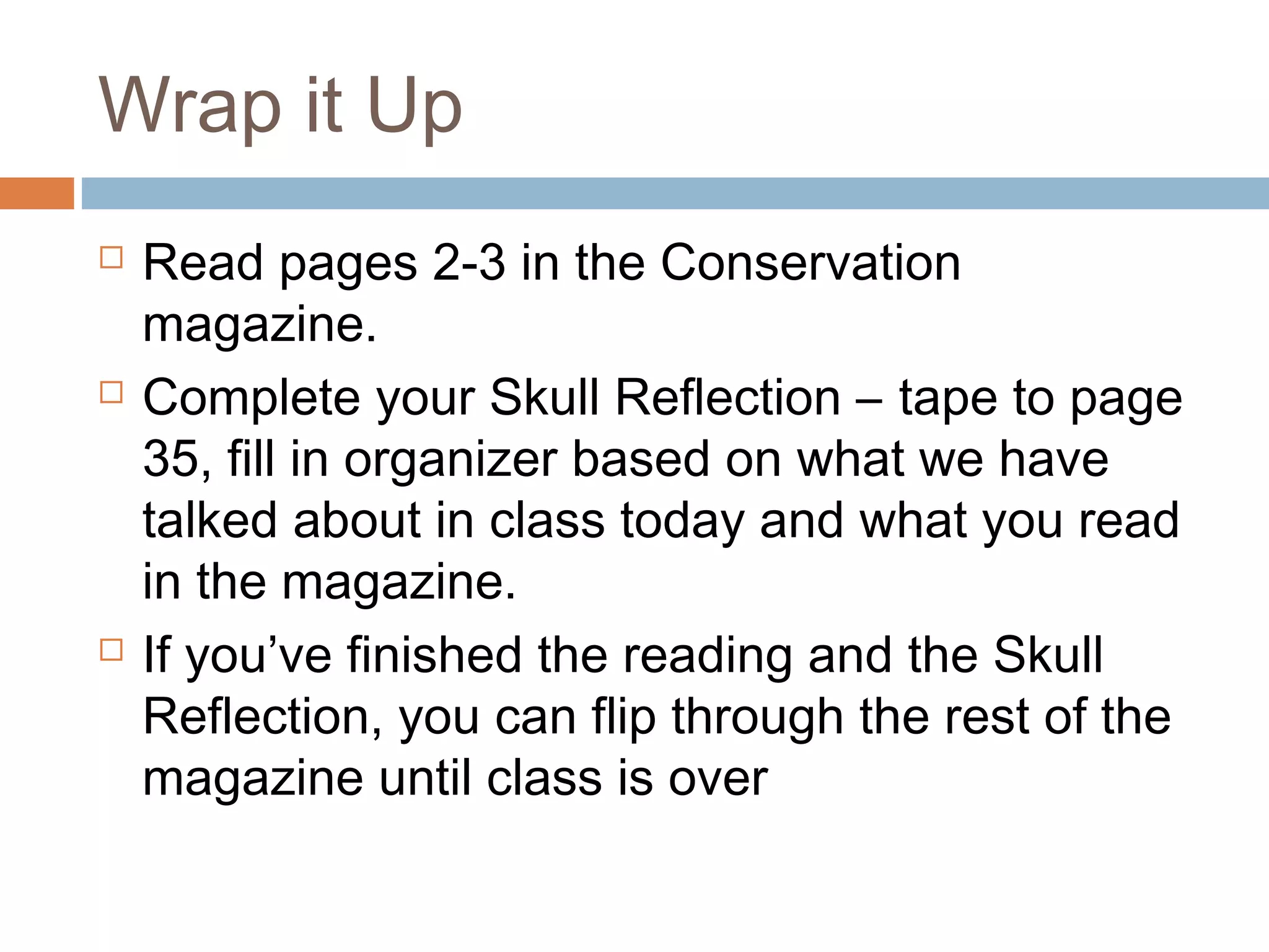Wrap it Up
Read pages 2-3 in the Conservation
magazine.
Complete your Skull Reflection – tape to page
35, fill in organizer based on what we have
talked about in class today and what you read
in the magazine.
If you’ve finished the reading and the Skull
Reflection, you can flip through the rest of the
magazine until class is over
