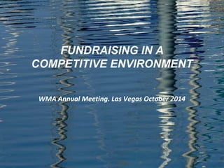 FUNDRAISING IN A 
COMPETITIVE ENVIRONMENT 
WMA Annual Meeting. Las Vegas October 2014 
 